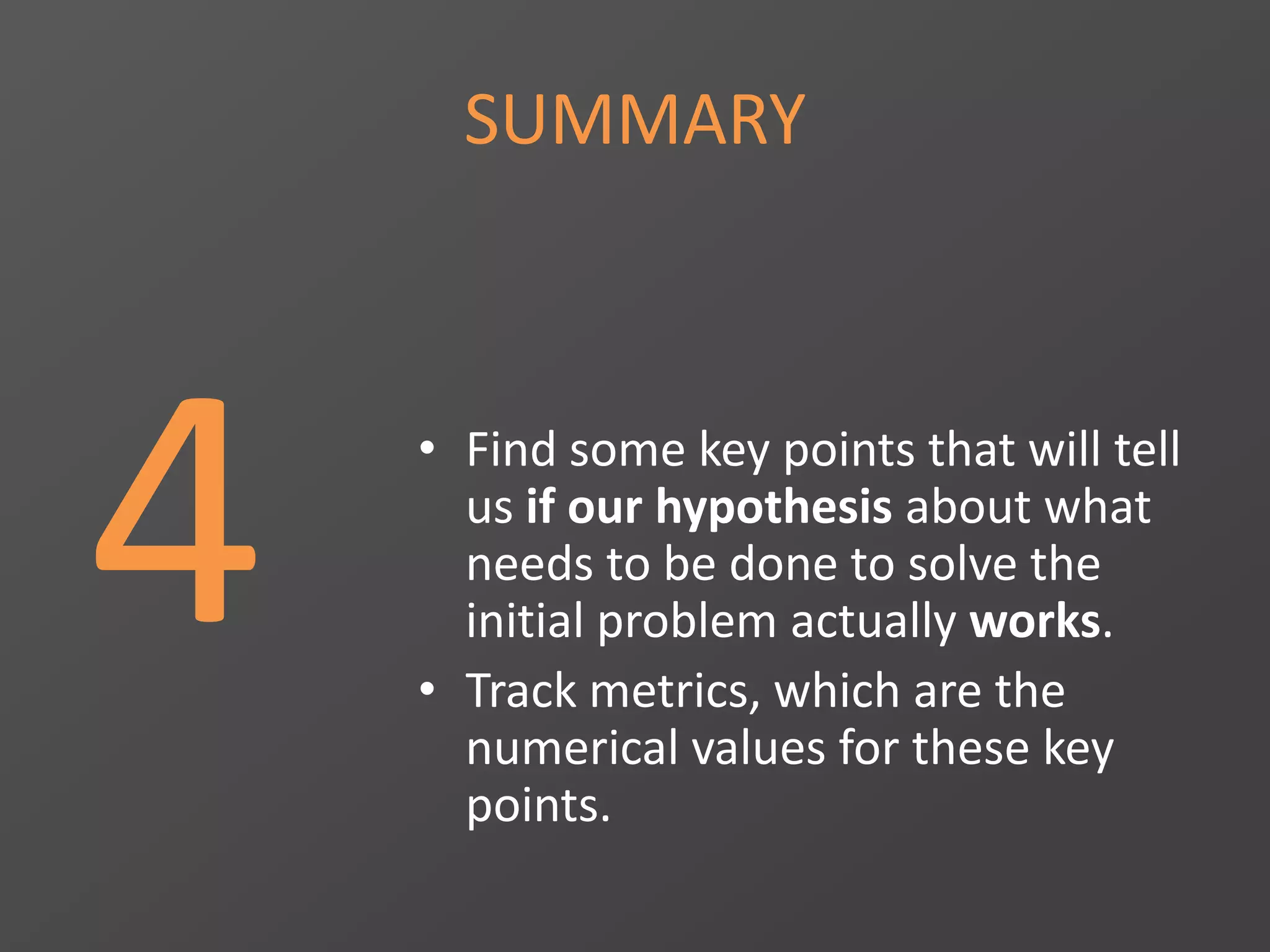 SUMMARY
4 • Find some key points that will tell
us if our hypothesis about what
needs to be done to solve the
initial problem actually works.
• Track metrics, which are the
numerical values for these key
points.
 