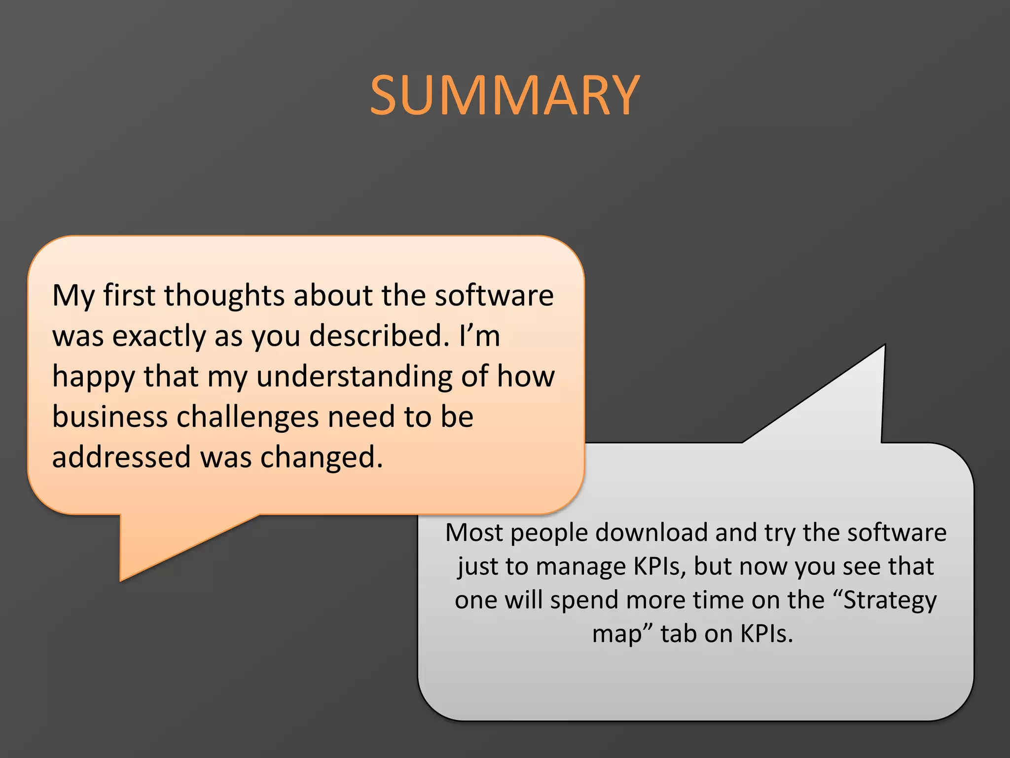 SUMMARY
Most people download and try the software
just to manage KPIs, but now you see that
one will spend more time on the “Strategy
map” tab on KPIs.
My first thoughts about the software
was exactly as you described. I’m
happy that my understanding of how
business challenges need to be
addressed was changed.
 