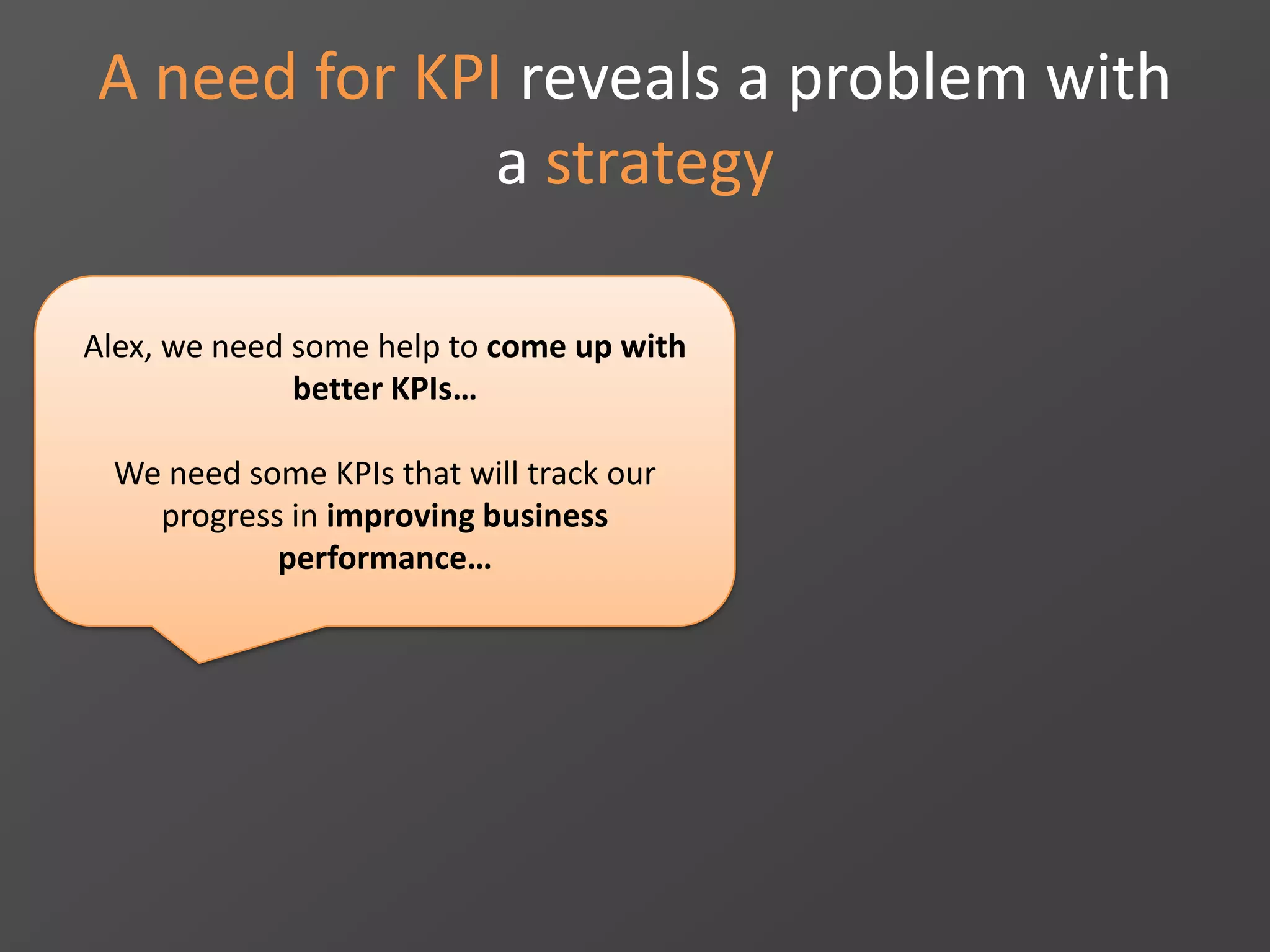 A need for KPI reveals a problem with
a strategy
Alex, we need some help to come up with
better KPIs…
We need some KPIs that will track our
progress in improving business
performance…
 