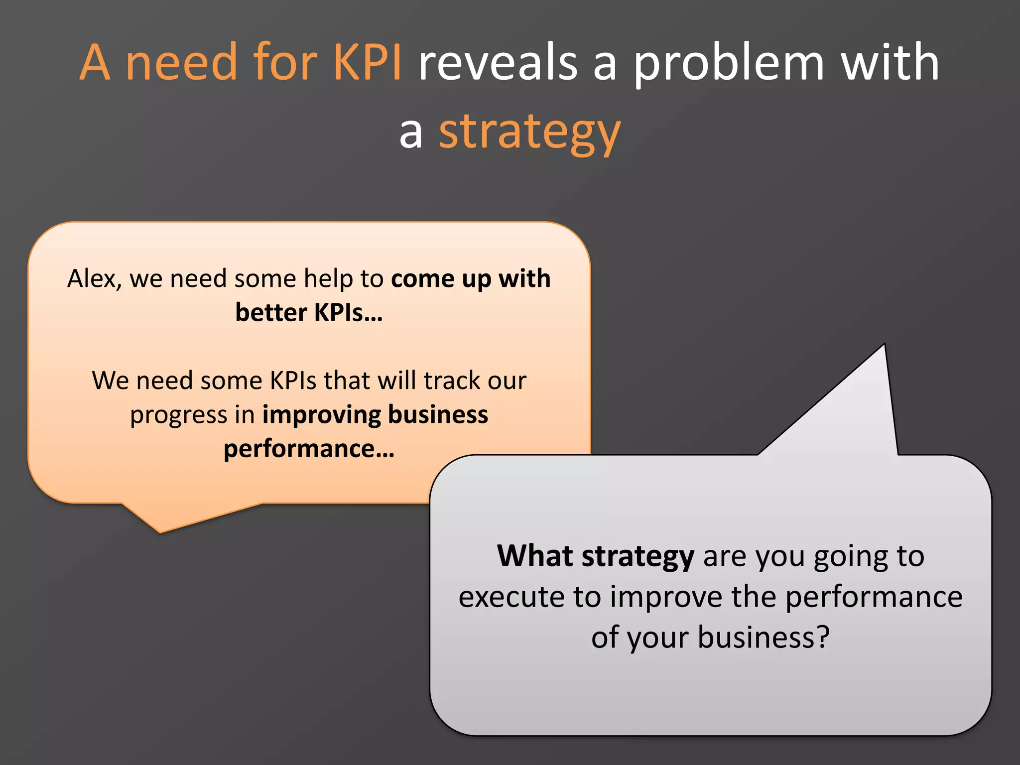 A need for KPI reveals a problem with
a strategy
Alex, we need some help to come up with
better KPIs…
We need some KPIs that will track our
progress in improving business
performance…
What strategy are you going to
execute to improve the performance
of your business?
 