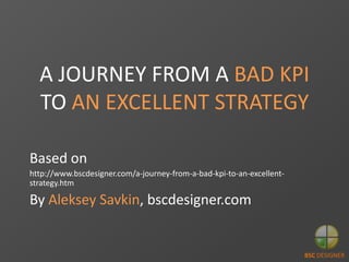 A JOURNEY FROM A BAD KPI
TO AN EXCELLENT STRATEGY
Based on
http://www.bscdesigner.com/a-journey-from-a-bad-kpi-to-an-excellent-
strategy.htm
By Aleksey Savkin, bscdesigner.com
BSC DESIGNER
 