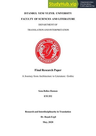 ISTANBUL YENI YUZYIL UNIVERSITY
FACULTY OF SCIENCES AND LITERATURE
DEPARTMENT OF
TRANSLATIONAND INTERPRETATION
Final Research Paper
A Journey from Architecture to Literature: Gothic
Sena Belkıs Duman
ETI 352
Research and Interdisciplinarity in Translation
Dr. Başak Ergil
May, 2020
 