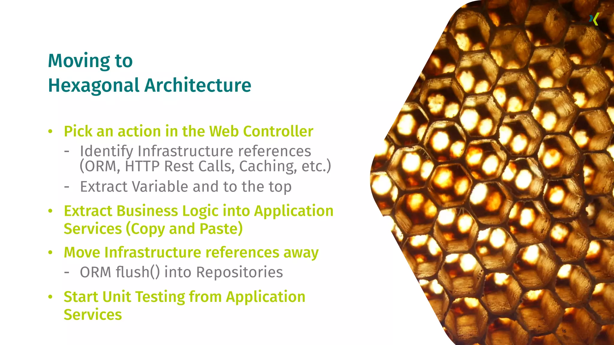 Moving to Hexagonal Architecture 16 • Pick an action in the Web Controller - Identify Infrastructure references (ORM, HTTP Rest Calls, Caching, etc.) - Extract Variable and to the top • Extract Business Logic into Application Services (Copy and Paste) • Move Infrastructure references away - ORM ﬂush() into Repositories • Start Unit Testing from Application Services 