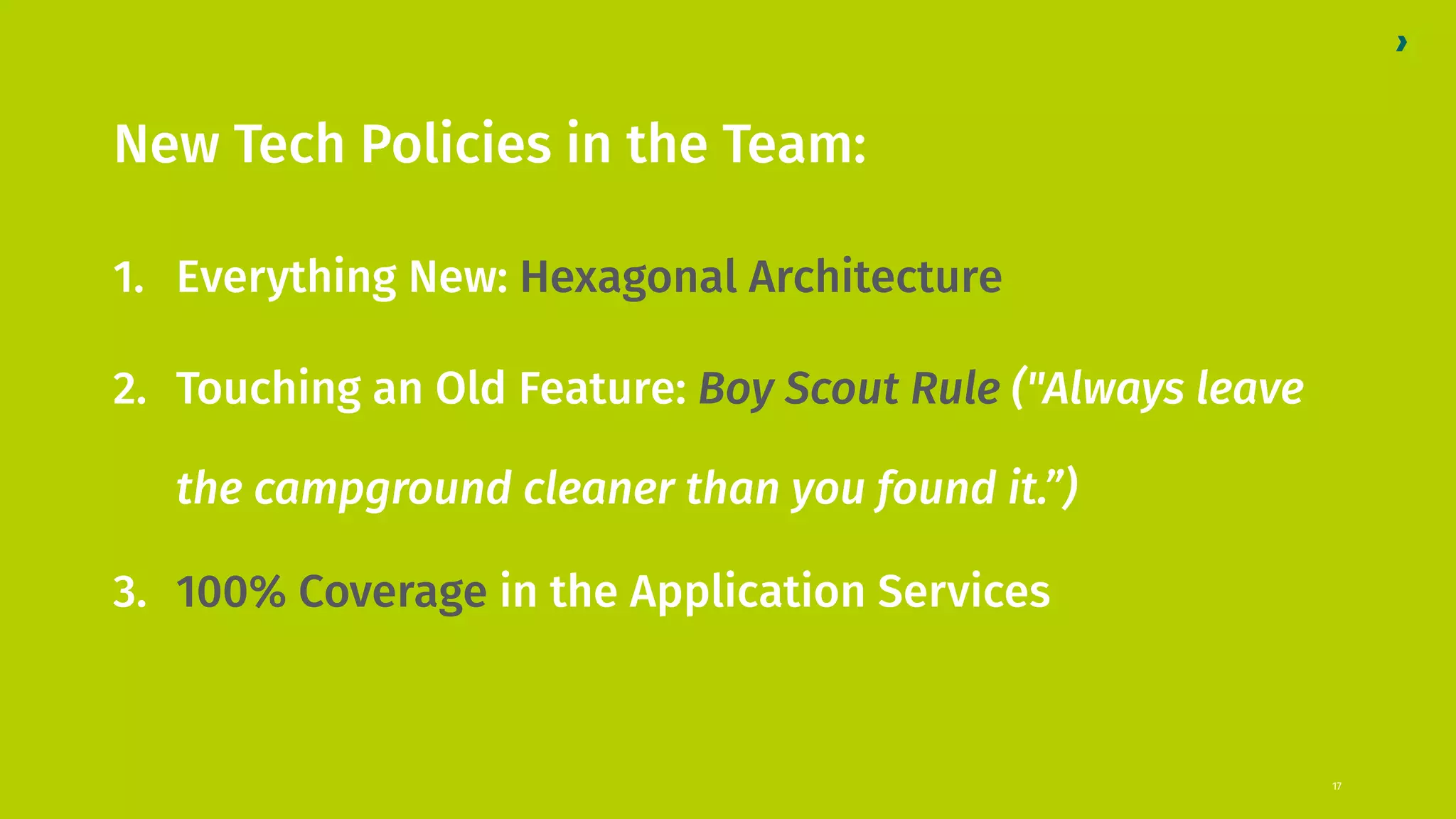 New Tech Policies in the Team: 1. Everything New: Hexagonal Architecture 2. Touching an Old Feature: Boy Scout Rule ("Always leave the campground cleaner than you found it.”) 3. 100% Coverage in the Application Services 17 