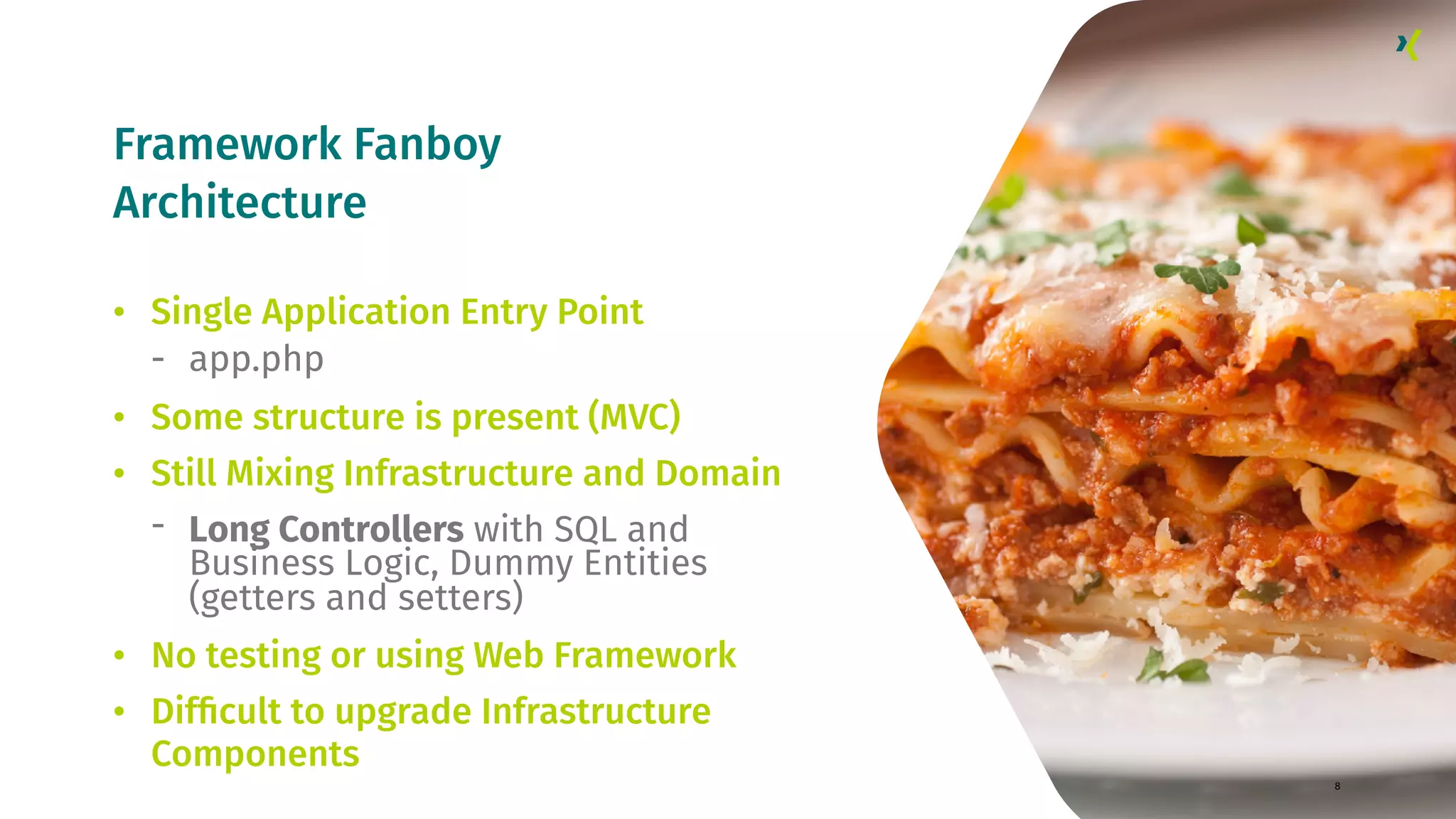 Framework Fanboy Architecture 8 • Single Application Entry Point - app.php • Some structure is present (MVC) • Still Mixing Infrastructure and Domain - Long Controllers with SQL and Business Logic, Dummy Entities (getters and setters) • No testing or using Web Framework • Difﬁcult to upgrade Infrastructure Components 