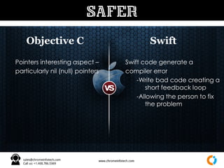 Objective C Swift
SAFER
Pointers interesting aspect –
particularly nil (null) pointers
Swift code generate a
compiler error
-Write bad code creating a
short feedback loop
-Allowing the person to fix
the problem
 
