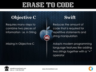 Objective C Swift
ERASE TO CODE
Requires many steps to
combine two pieces of
information i.e. in String
Missing in Objective-C
Reduces the amount of
code that is required for
repetitive statements and
string manipulation
Adopts modern programming
language features like adding
two strings together with a “+”
operator
 