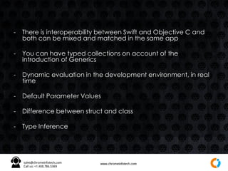 - There is interoperability between Swift and Objective C and
both can be mixed and matched in the same app
- You can have typed collections on account of the
introduction of Generics
- Dynamic evaluation in the development environment, in real
time
- Default Parameter Values
- Difference between struct and class
- Type Inference
 
