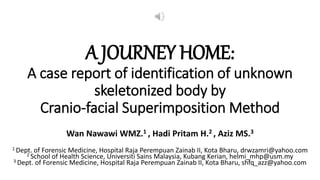 A JOURNEY HOME:
A case report of identification of unknown
skeletonized body by
Cranio-facial Superimposition Method
Wan Nawawi WMZ.1 , Hadi Pritam H.2 , Aziz MS.3
1 Dept. of Forensic Medicine, Hospital Raja Perempuan Zainab II, Kota Bharu, drwzamri@yahoo.com
2 School of Health Science, Universiti Sains Malaysia, Kubang Kerian, helmi_mhp@usm.my
3 Dept. of Forensic Medicine, Hospital Raja Perempuan Zainab II, Kota Bharu, shfq_azz@yahoo.com
 