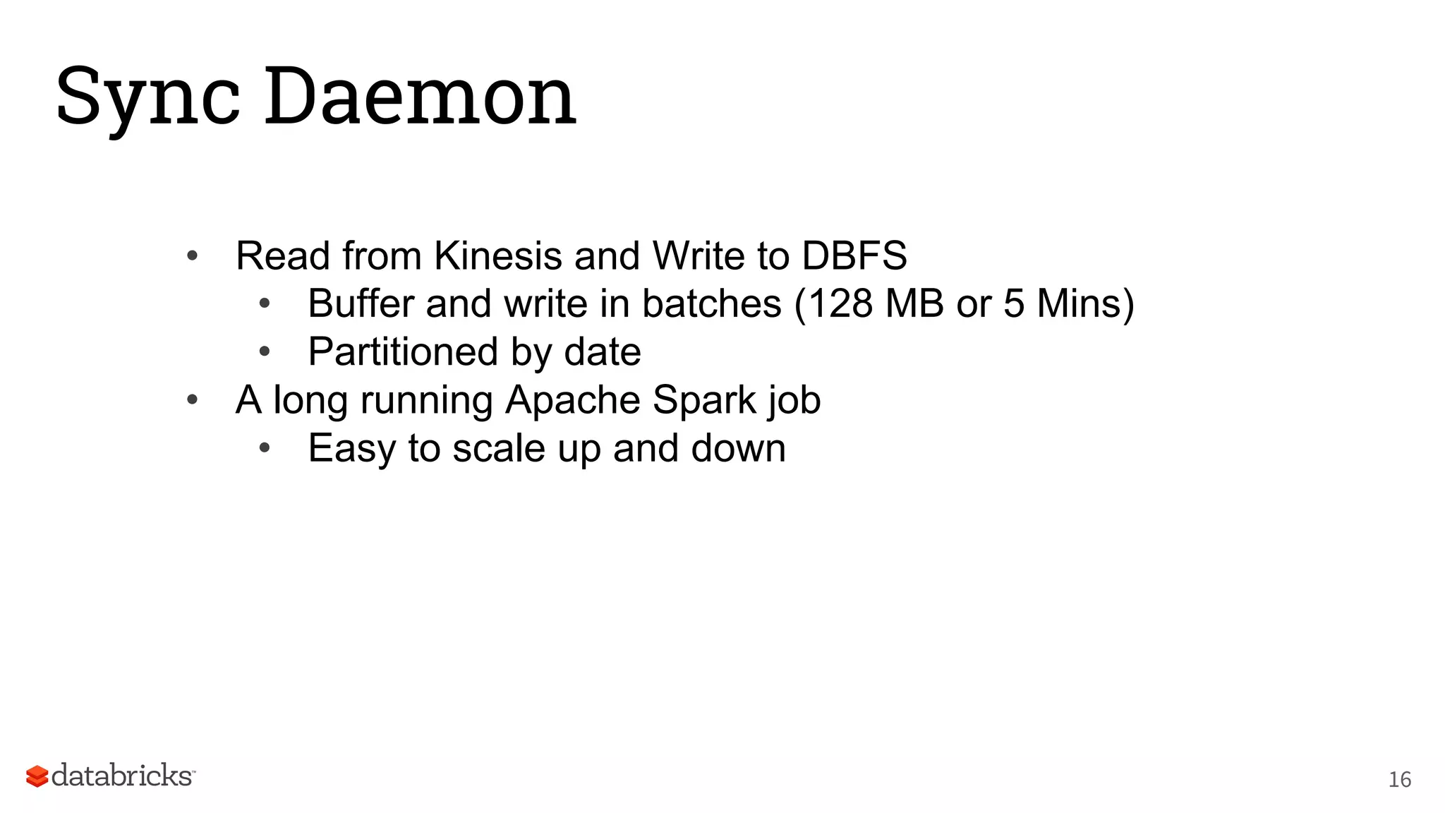 Sync Daemon
• Read from Kinesis and Write to DBFS
• Buffer and write in batches (128 MB or 5 Mins)
• Partitioned by date
• A long running Apache Spark job
• Easy to scale up and down
16
 