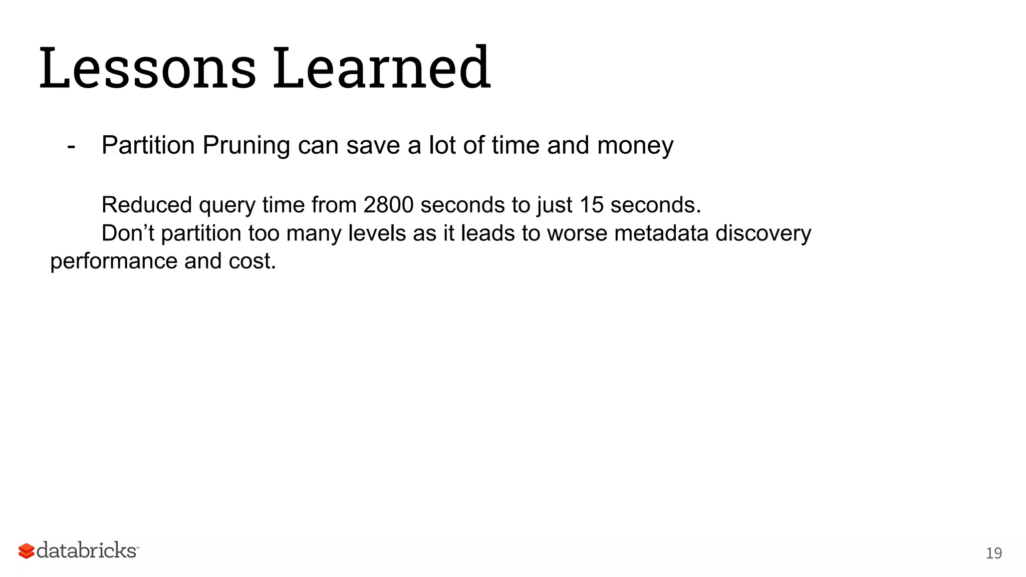 Lessons Learned
- Partition Pruning can save a lot of time and money
Reduced query time from 2800 seconds to just 15 seconds.
Don’t partition too many levels as it leads to worse metadata discovery
performance and cost.
19
 