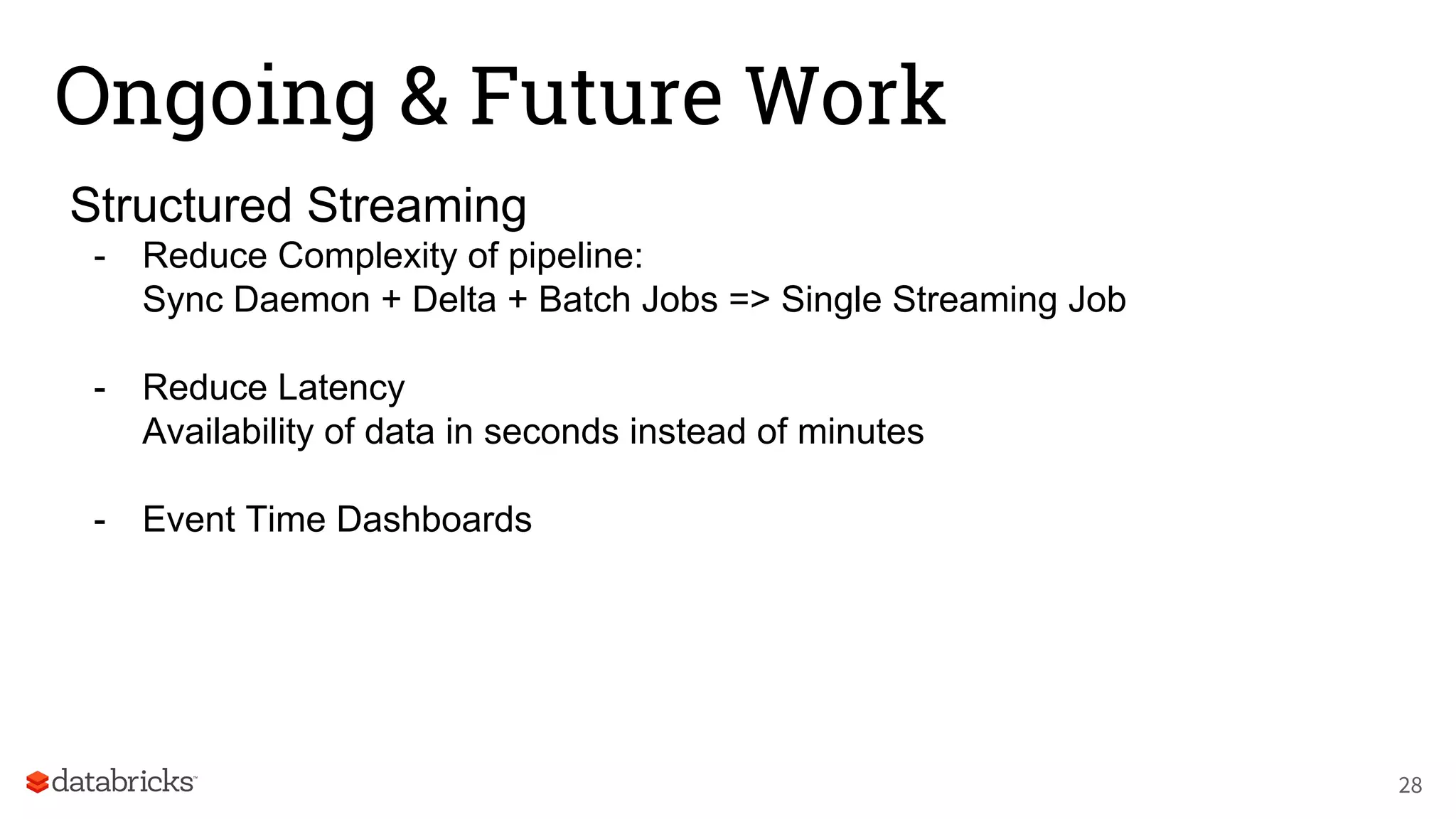 Ongoing & Future Work
Structured Streaming
- Reduce Complexity of pipeline:
Sync Daemon + Delta + Batch Jobs => Single Streaming Job
- Reduce Latency
Availability of data in seconds instead of minutes
- Event Time Dashboards
28
 
