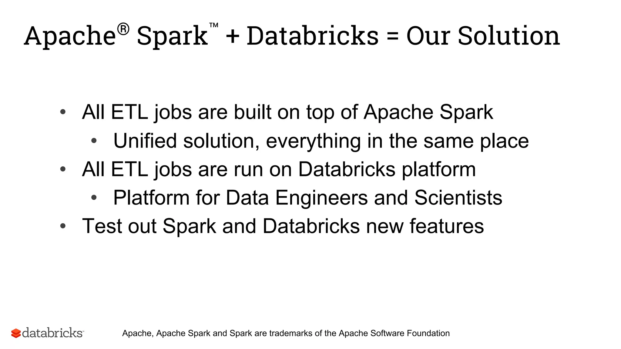 Apache®
Spark™
+ Databricks = Our Solution
• All ETL jobs are built on top of Apache Spark
• Unified solution, everything in the same place
• All ETL jobs are run on Databricks platform
• Platform for Data Engineers and Scientists
• Test out Spark and Databricks new features
Apache, Apache Spark and Spark are trademarks of the Apache Software Foundation
 