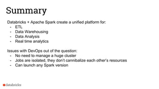 Summary
Databricks + Apache Spark create a unified platform for:
- ETL
- Data Warehousing
- Data Analysis
- Real time analytics
Issues with DevOps out of the question:
- No need to manage a huge cluster
- Jobs are isolated, they don’t cannibalize each other’s resources
- Can launch any Spark version
 
