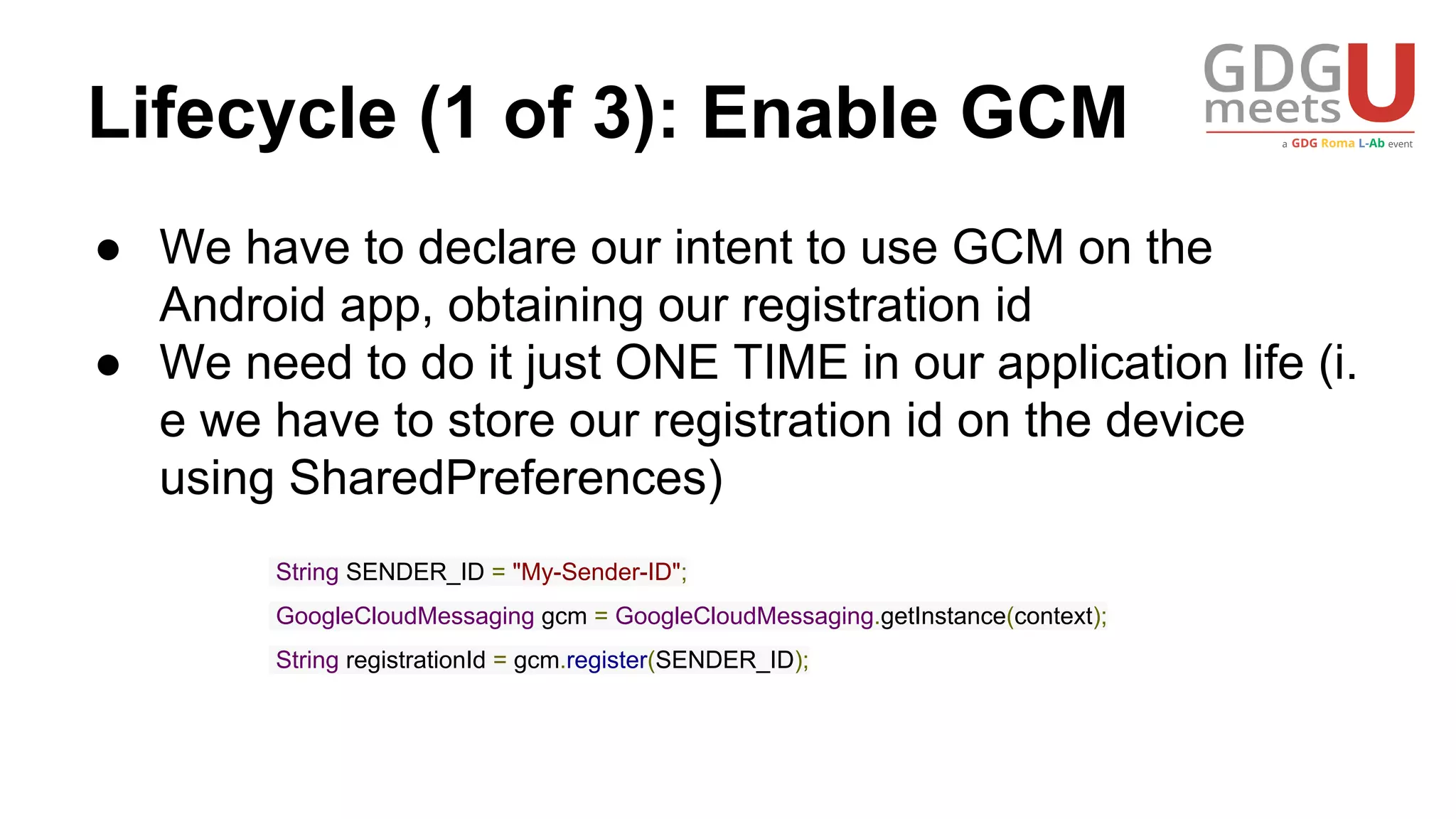 Lifecycle (1 of 3): Enable GCM
● We have to declare our intent to use GCM on the
Android app, obtaining our registration id
● We need to do it just ONE TIME in our application life (i.
e we have to store our registration id on the device
using SharedPreferences)
String SENDER_ID = "My-Sender-ID";
GoogleCloudMessaging gcm = GoogleCloudMessaging.getInstance(context);
String registrationId = gcm.register(SENDER_ID);
 