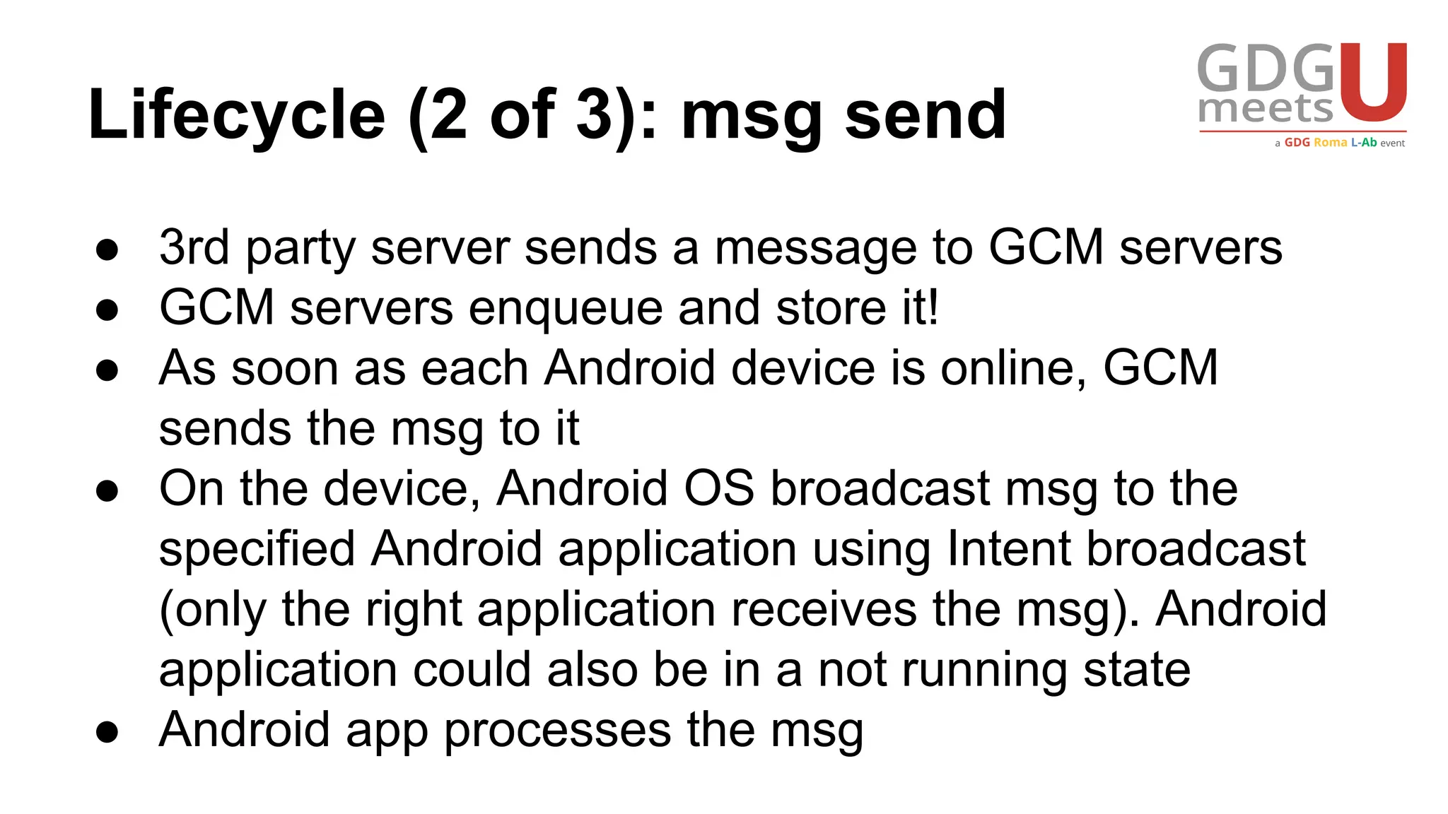 Lifecycle (2 of 3): msg send
● 3rd party server sends a message to GCM servers
● GCM servers enqueue and store it!
● As soon as each Android device is online, GCM
sends the msg to it
● On the device, Android OS broadcast msg to the
specified Android application using Intent broadcast
(only the right application receives the msg). Android
application could also be in a not running state
● Android app processes the msg
 