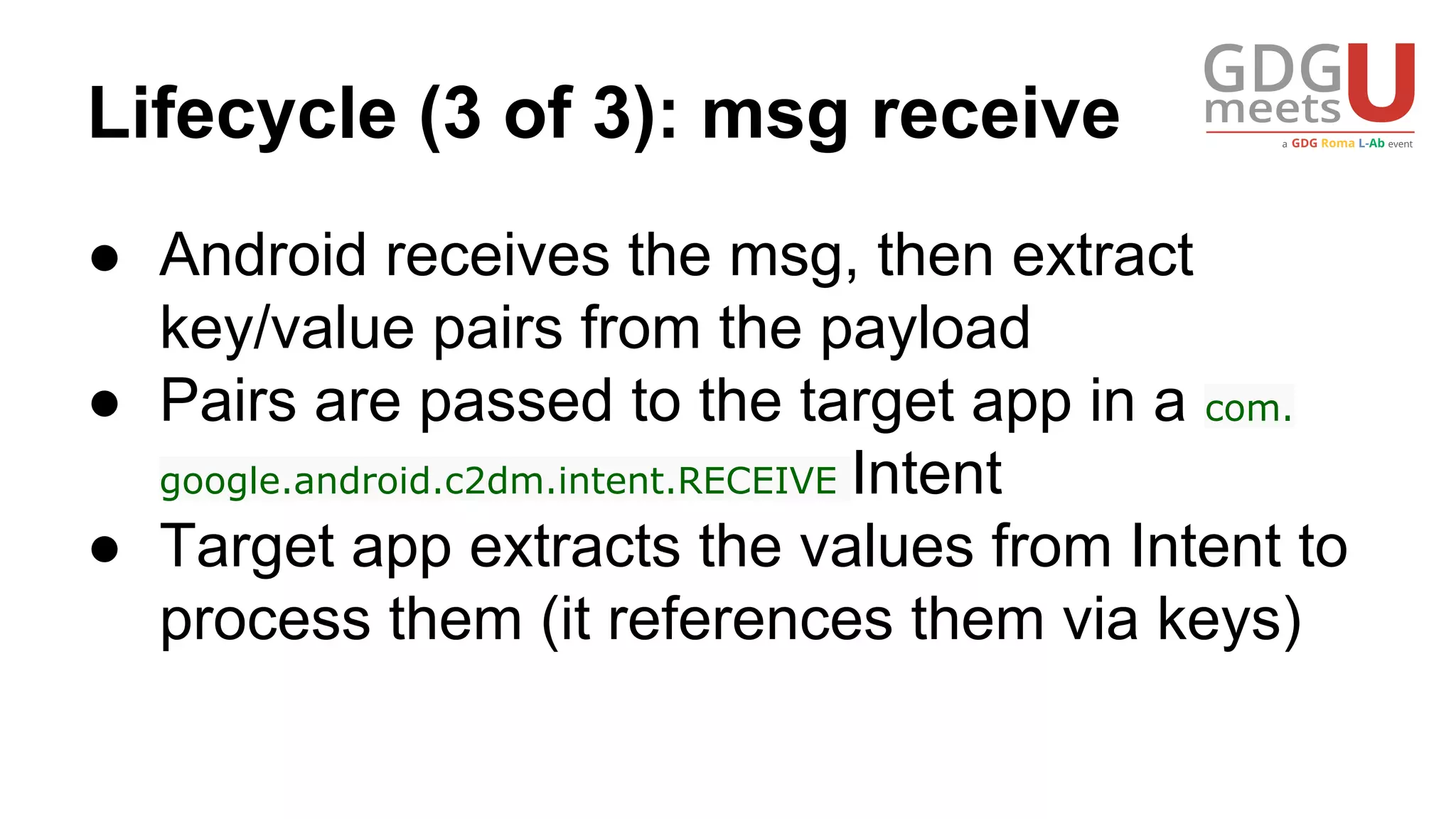 Lifecycle (3 of 3): msg receive
● Android receives the msg, then extract
key/value pairs from the payload
● Pairs are passed to the target app in a com.
google.android.c2dm.intent.RECEIVE Intent
● Target app extracts the values from Intent to
process them (it references them via keys)
 