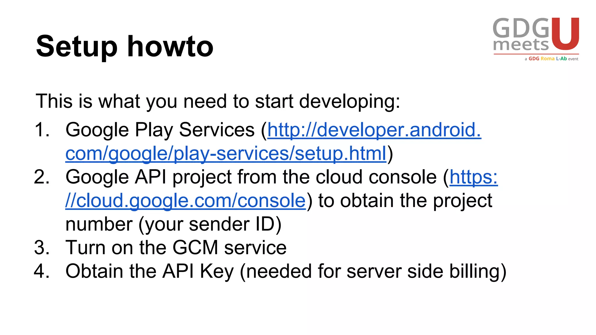 Setup howto
This is what you need to start developing:
1. Google Play Services (http://developer.android.
com/google/play-services/setup.html)
2. Google API project from the cloud console (https:
//cloud.google.com/console) to obtain the project
number (your sender ID)
3. Turn on the GCM service
4. Obtain the API Key (needed for server side billing)
 