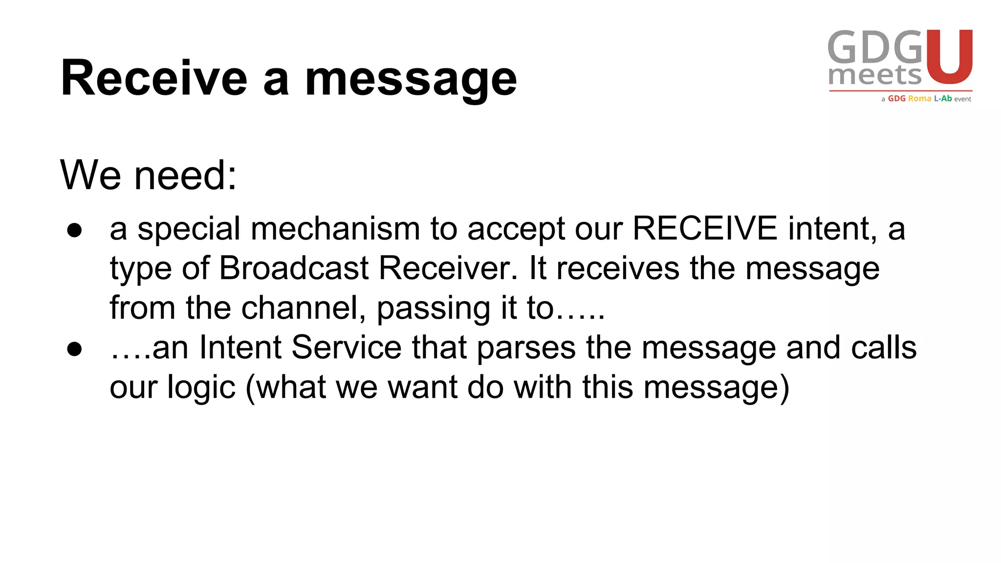 Receive a message
We need:
● a special mechanism to accept our RECEIVE intent, a
type of Broadcast Receiver. It receives the message
from the channel, passing it to…..
● ….an Intent Service that parses the message and calls
our logic (what we want do with this message)
 