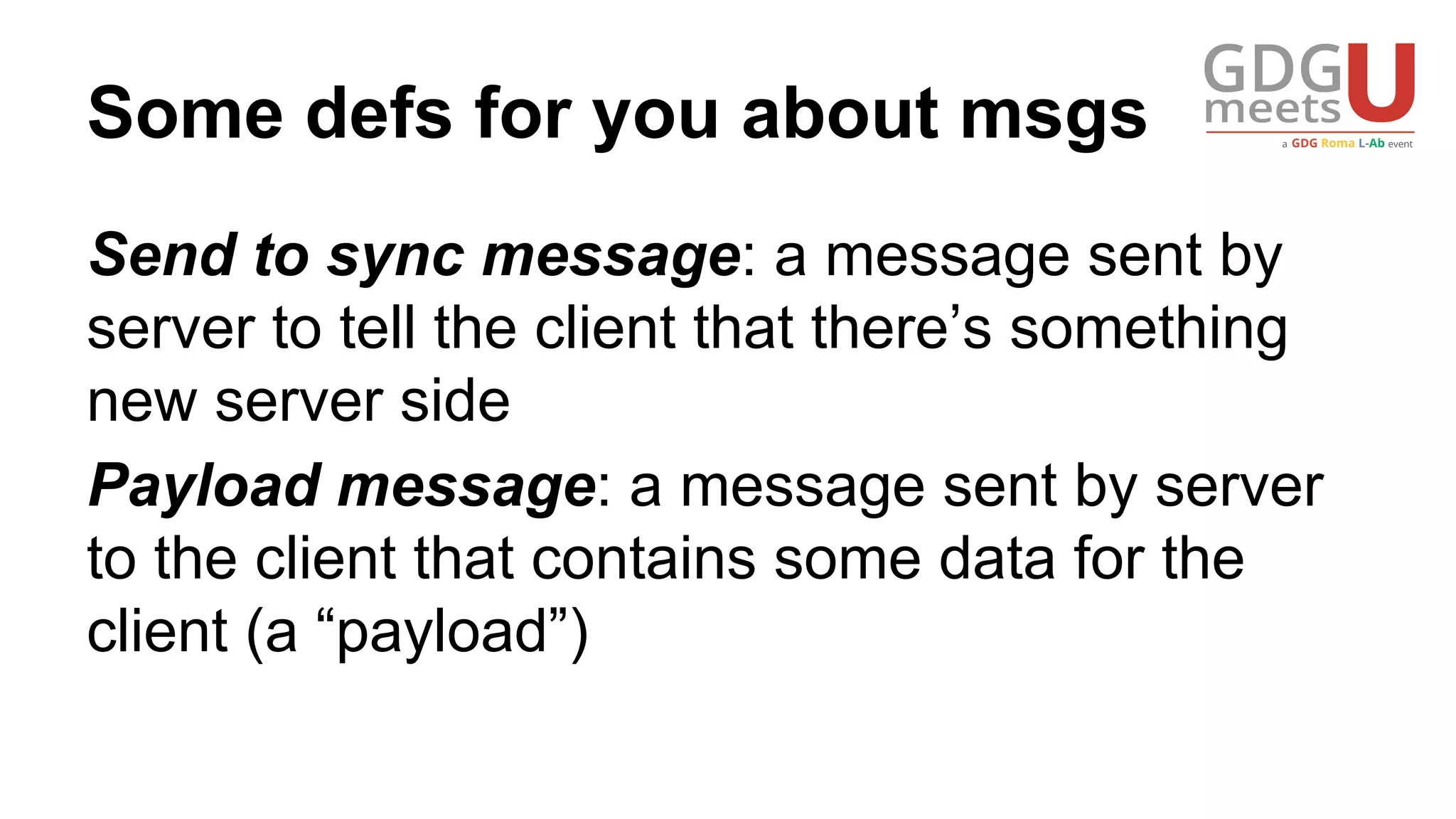 Some defs for you about msgs
Send to sync message: a message sent by
server to tell the client that there’s something
new server side
Payload message: a message sent by server
to the client that contains some data for the
client (a “payload”)
 