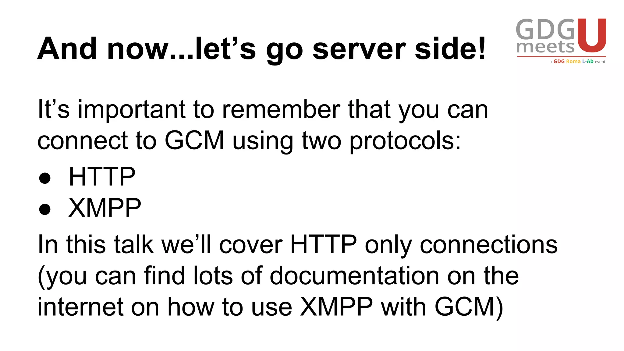 And now...let’s go server side!
It’s important to remember that you can
connect to GCM using two protocols:
● HTTP
● XMPP
In this talk we’ll cover HTTP only connections
(you can find lots of documentation on the
internet on how to use XMPP with GCM)
 