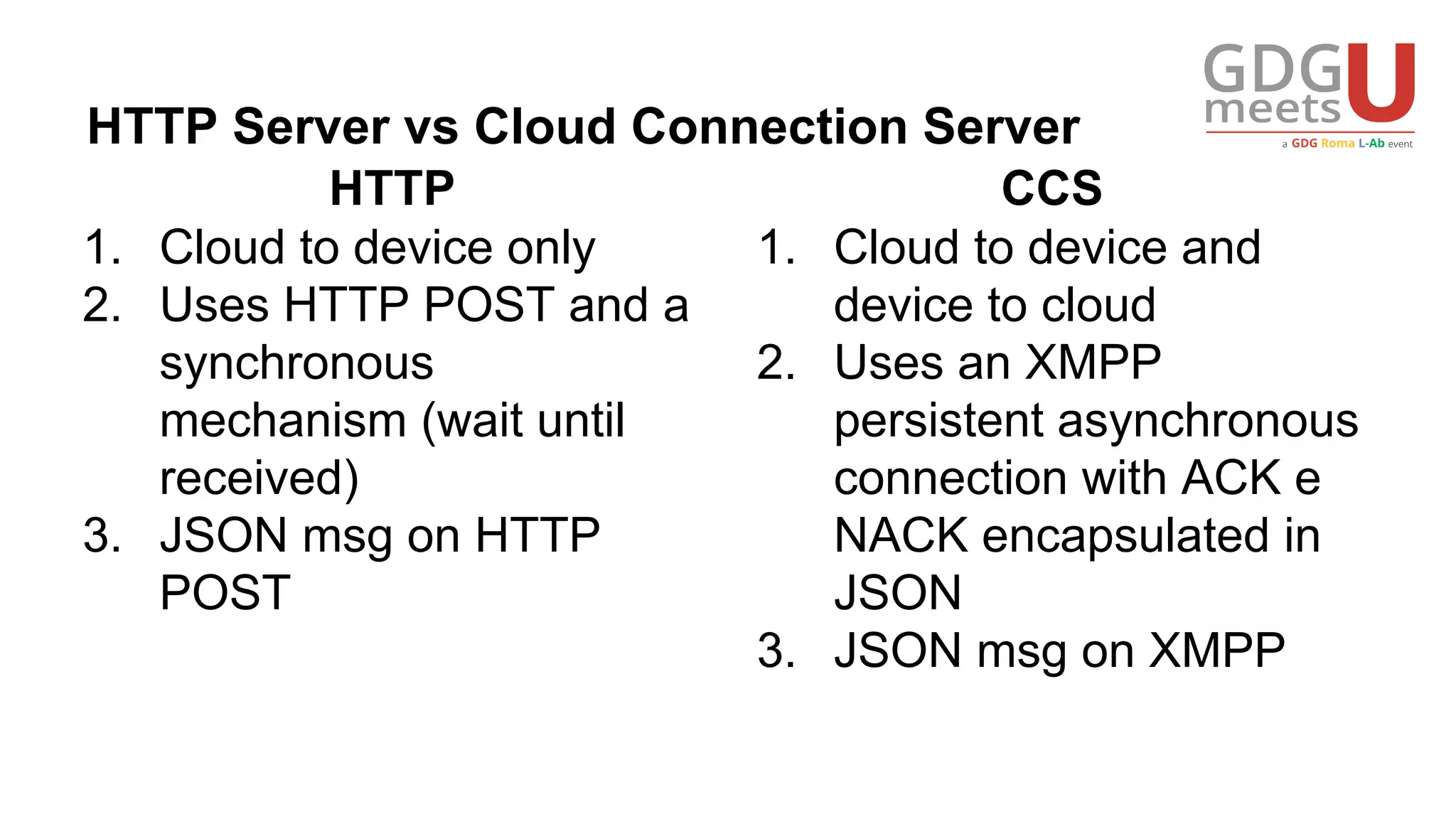 HTTP Server vs Cloud Connection Server
1. Cloud to device only
2. Uses HTTP POST and a
synchronous
mechanism (wait until
received)
3. JSON msg on HTTP
POST
1. Cloud to device and
device to cloud
2. Uses an XMPP
persistent asynchronous
connection with ACK e
NACK encapsulated in
JSON
3. JSON msg on XMPP
HTTP CCS
 