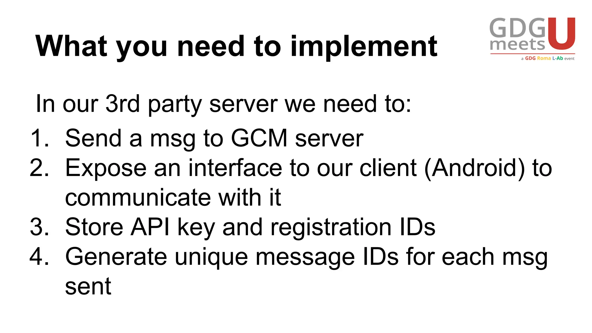 What you need to implement
In our 3rd party server we need to:
1. Send a msg to GCM server
2. Expose an interface to our client (Android) to
communicate with it
3. Store API key and registration IDs
4. Generate unique message IDs for each msg
sent
 