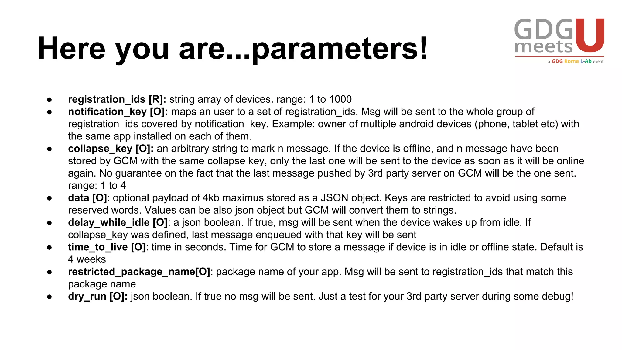 Here you are...parameters!
● registration_ids [R]: string array of devices. range: 1 to 1000
● notification_key [O]: maps an user to a set of registration_ids. Msg will be sent to the whole group of
registration_ids covered by notification_key. Example: owner of multiple android devices (phone, tablet etc) with
the same app installed on each of them.
● collapse_key [O]: an arbitrary string to mark n message. If the device is offline, and n message have been
stored by GCM with the same collapse key, only the last one will be sent to the device as soon as it will be online
again. No guarantee on the fact that the last message pushed by 3rd party server on GCM will be the one sent.
range: 1 to 4
● data [O]: optional payload of 4kb maximus stored as a JSON object. Keys are restricted to avoid using some
reserved words. Values can be also json object but GCM will convert them to strings.
● delay_while_idle [O]: a json boolean. If true, msg will be sent when the device wakes up from idle. If
collapse_key was defined, last message enqueued with that key will be sent
● time_to_live [O]: time in seconds. Time for GCM to store a message if device is in idle or offline state. Default is
4 weeks
● restricted_package_name[O]: package name of your app. Msg will be sent to registration_ids that match this
package name
● dry_run [O]: json boolean. If true no msg will be sent. Just a test for your 3rd party server during some debug!
 
