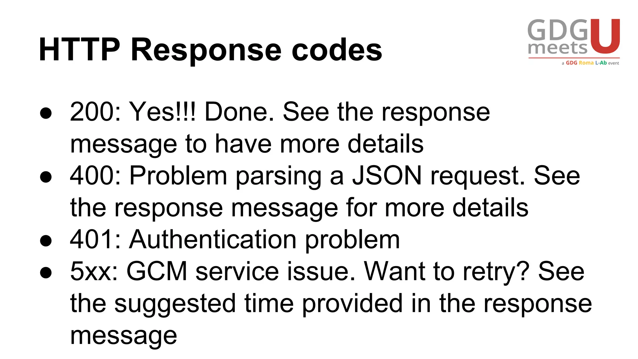 HTTP Response codes
● 200: Yes!!! Done. See the response
message to have more details
● 400: Problem parsing a JSON request. See
the response message for more details
● 401: Authentication problem
● 5xx: GCM service issue. Want to retry? See
the suggested time provided in the response
message
 