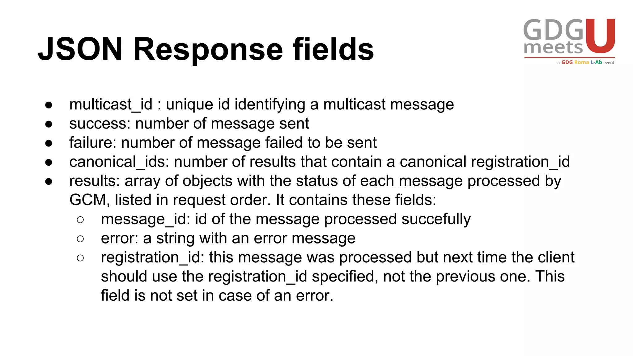 JSON Response fields
● multicast_id : unique id identifying a multicast message
● success: number of message sent
● failure: number of message failed to be sent
● canonical_ids: number of results that contain a canonical registration_id
● results: array of objects with the status of each message processed by
GCM, listed in request order. It contains these fields:
○ message_id: id of the message processed succefully
○ error: a string with an error message
○ registration_id: this message was processed but next time the client
should use the registration_id specified, not the previous one. This
field is not set in case of an error.
 