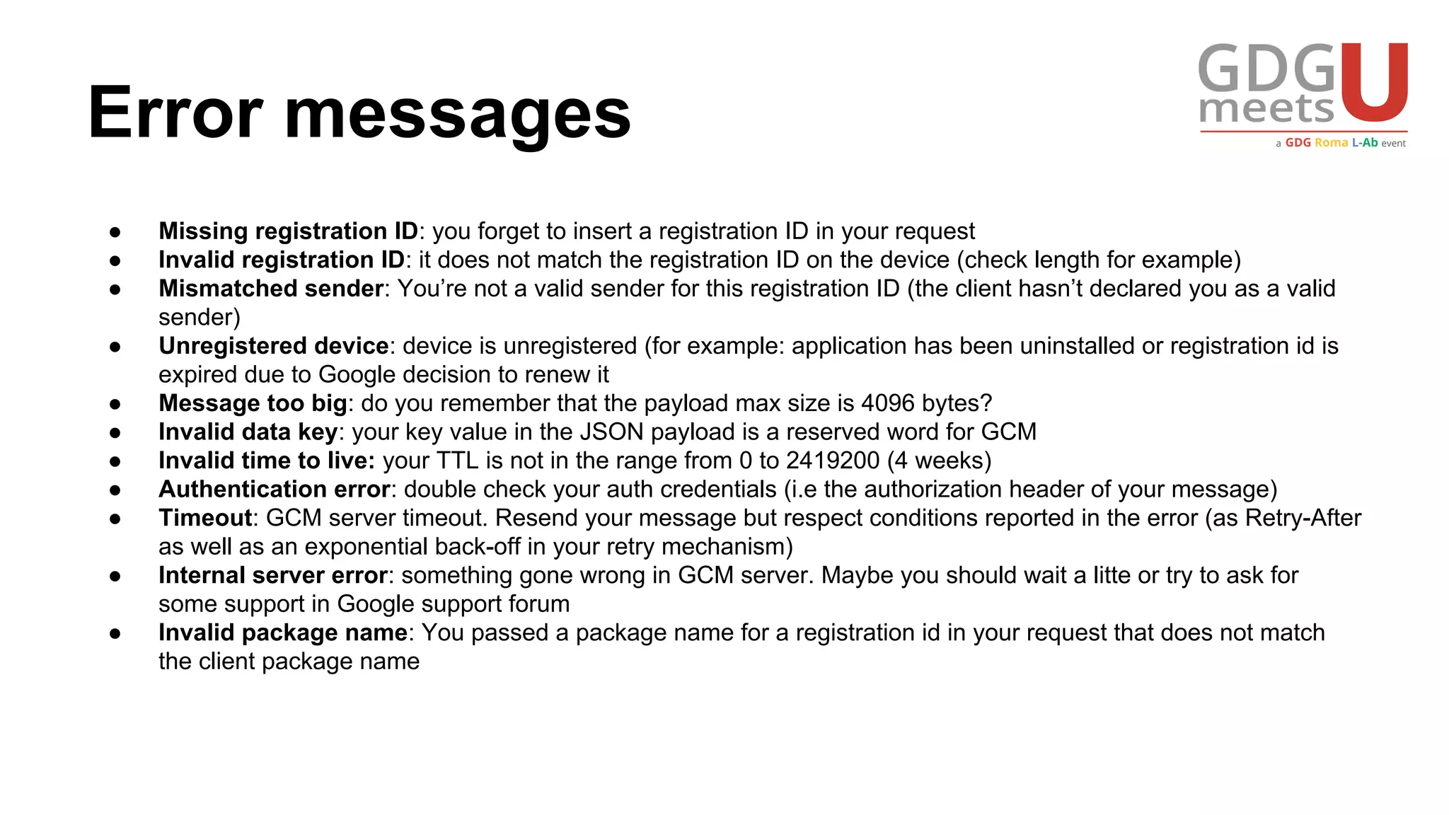 Error messages
● Missing registration ID: you forget to insert a registration ID in your request
● Invalid registration ID: it does not match the registration ID on the device (check length for example)
● Mismatched sender: You’re not a valid sender for this registration ID (the client hasn’t declared you as a valid
sender)
● Unregistered device: device is unregistered (for example: application has been uninstalled or registration id is
expired due to Google decision to renew it
● Message too big: do you remember that the payload max size is 4096 bytes?
● Invalid data key: your key value in the JSON payload is a reserved word for GCM
● Invalid time to live: your TTL is not in the range from 0 to 2419200 (4 weeks)
● Authentication error: double check your auth credentials (i.e the authorization header of your message)
● Timeout: GCM server timeout. Resend your message but respect conditions reported in the error (as Retry-After
as well as an exponential back-off in your retry mechanism)
● Internal server error: something gone wrong in GCM server. Maybe you should wait a litte or try to ask for
some support in Google support forum
● Invalid package name: You passed a package name for a registration id in your request that does not match
the client package name
 