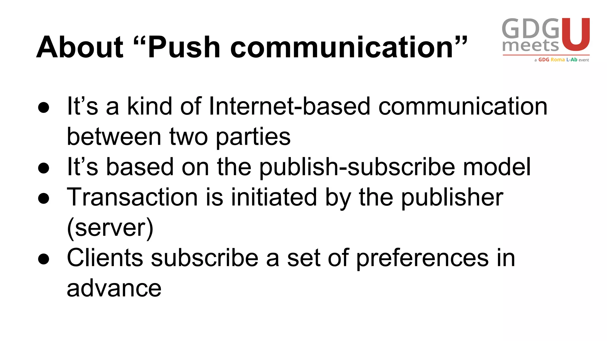 About “Push communication”
● It’s a kind of Internet-based communication
between two parties
● It’s based on the publish-subscribe model
● Transaction is initiated by the publisher
(server)
● Clients subscribe a set of preferences in
advance
 