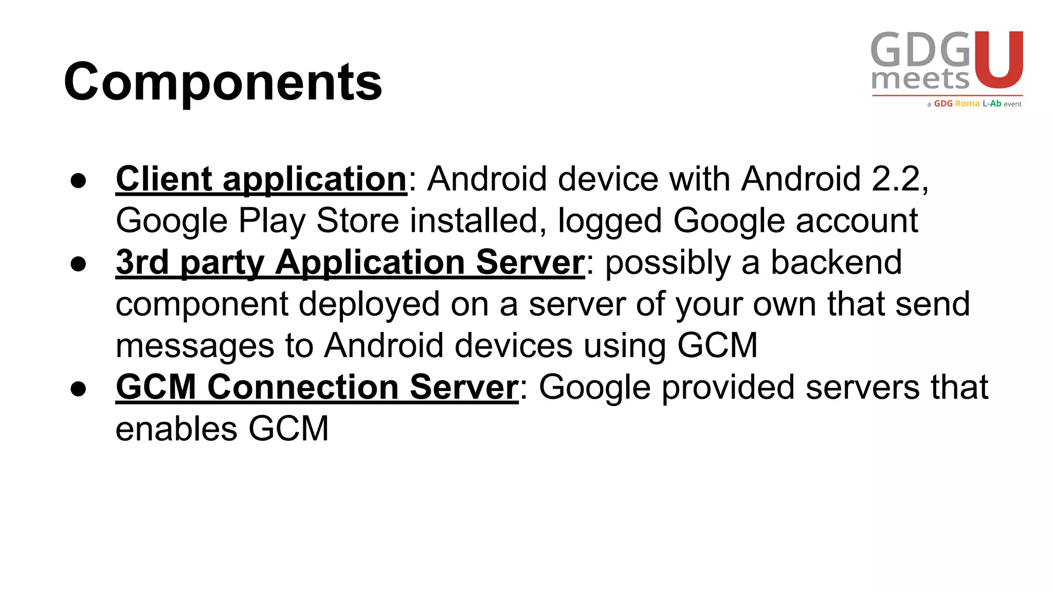 Components
● Client application: Android device with Android 2.2,
Google Play Store installed, logged Google account
● 3rd party Application Server: possibly a backend
component deployed on a server of your own that send
messages to Android devices using GCM
● GCM Connection Server: Google provided servers that
enables GCM
 