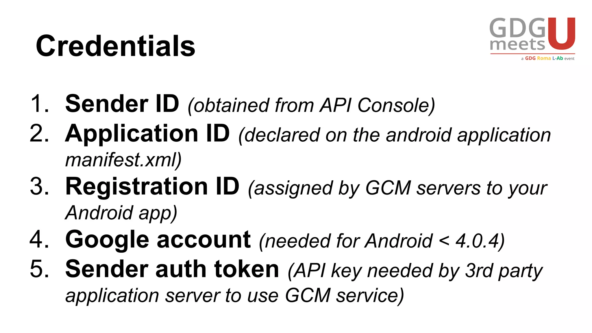 Credentials
1. Sender ID (obtained from API Console)
2. Application ID (declared on the android application
manifest.xml)
3. Registration ID (assigned by GCM servers to your
Android app)
4. Google account (needed for Android < 4.0.4)
5. Sender auth token (API key needed by 3rd party
application server to use GCM service)
 