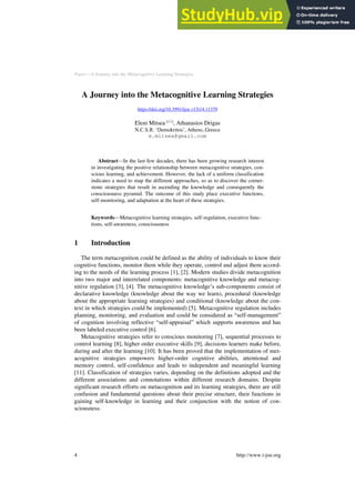Paper—A Journey into the Metacognitive Learning Strategies
A Journey into the Metacognitive Learning Strategies
https://doi.org/10.3991/ijoe.v15i14.11379
Eleni Mitsea ()
, Athanasios Drigas
N.C.S.R. ‘Demokritos’, Athens, Greece
e.mitsea@gmail.com
Abstract—In the last few decades, there has been growing research interest
in investigating the positive relationship between metacognitive strategies, con-
scious learning, and achievement. However, the lack of a uniform classification
indicates a need to map the different approaches, so as to discover the corner-
stone strategies that result in ascending the knowledge and consequently the
consciousness pyramid. The outcome of this study place executive functions,
self-monitoring, and adaptation at the heart of these strategies.
Keywords—Metacognitive learning strategies, self-regulation, executive func-
tions, self-awareness, consciousness
1 Introduction
The term metacognition could be defined as the ability of individuals to know their
cognitive functions, monitor them while they operate, control and adjust them accord-
ing to the needs of the learning process [1], [2]. Modern studies divide metacognition
into two major and interrelated components: metacognitive knowledge and metacog-
nitive regulation [3], [4]. The metacognitive knowledge’s sub-components consist of
declarative knowledge (knowledge about the way we learn), procedural (knowledge
about the appropriate learning strategies) and conditional (knowledge about the con-
text in which strategies could be implemented) [5]. Metacognitive regulation includes
planning, monitoring, and evaluation and could be considered as “self-management”
of cognition involving reflective “self-appraisal” which supports awareness and has
been labeled executive control [6].
Metacognitive strategies refer to conscious monitoring [7], sequential processes to
control learning [8], higher order executive skills [9], decisions learners make before,
during and after the learning [10]. It has been proved that the implementation of met-
acognitive strategies empowers higher-order cognitive abilities, attentional and
memory control, self-confidence and leads to independent and meaningful learning
[11]. Classification of strategies varies, depending on the definitions adopted and the
different associations and connotations within different research domains. Despite
significant research efforts on metacognition and its learning strategies, there are still
confusion and fundamental questions about their precise structure, their functions in
gaining self-knowledge in learning and their conjunction with the notion of con-
sciousness.
4 http://www.i-joe.org
 