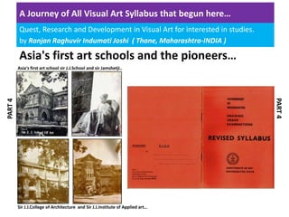A Journey of All Visual Art Syllabus that begun here… 
Quest, Research and Development in Visual Art for interested in studies.
by Ranjan Raghuvir Indumati Joshi  ( Thane, Maharashtra‐INDIA )
Asia's first art schools and the pioneers…
Asia's first art school sir J.J.School and sir Jamshetji..
Sir J.J.College of Architecture  and Sir J.J.Institute of Applied art…
PART 4
PART 4
 