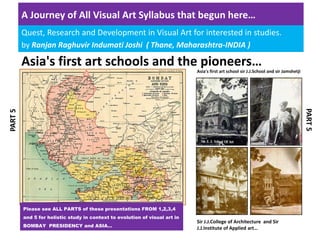 A Journey of All Visual Art Syllabus that begun here… 
Quest, Research and Development in Visual Art for interested in studies.
by Ranjan Raghuvir Indumati Joshi  ( Thane, Maharashtra‐INDIA )
PART 5
Asia's first art schools and the pioneers…
PART 5
Asia's first art school sir J.J.School and sir Jamshetji
Sir J.J.College of Architecture  and Sir 
J.J.Institute of Applied art…
Please see ALL PARTS of these presentations FROM 1,2,3,4
and 5 for holistic study in context to evolution of visual art in
BOMBAY PRESIDENCY and ASIA…
 