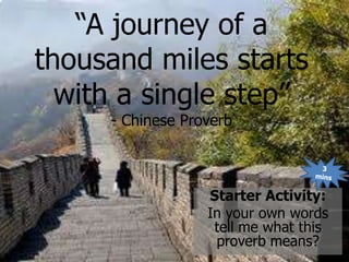 “A journey of a
thousand miles starts
  with a single step”
     - Chinese Proverb



                  Starter Activity:
                  In your own words
                   tell me what this
                   proverb means?
 
