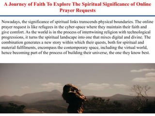 A Journey of Faith To Explore The Spiritual Significance of Online
Prayer Requests
Nowadays, the significance of spiritual links transcends physical boundaries. The online
prayer request is like refugees in the cyber-space where they maintain their faith and
give comfort. As the world is in the process of intertwining religion with technological
progressions, it turns the spiritual landscape into one that mixes digital and divine. The
combination generates a new story within which their quests, both for spiritual and
material fulfilments, encompass the contemporary space, including the virtual world,
hence becoming part of the process of building their universe, the one they know best.
 
