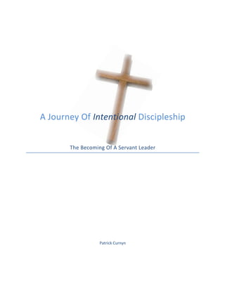  
	
  
	
  
	
  
	
  
	
  
	
  
	
  
	
  
	
  
	
  
	
  
	
  
	
  
	
  
A	
  Journey	
  Of	
  Intentional	
  Discipleship	
  	
  
	
  
	
  
	
  
The	
  Becoming	
  Of	
  A	
  Servant	
  Leader	
  
	
  
	
  
	
  
	
  
	
  
	
  
	
  
	
  
	
  
	
  
	
  
	
  
	
  
	
  
Patrick	
  Curnyn	
  
	
  
 