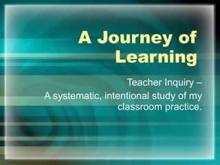 A Journey of Learning Teacher Inquiry –  A systematic, intentional study of my  classroom practice.  