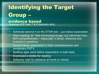Identifying the Target Group –  evidence based A group of 6 Year 7 & 8 learners who; Achieved stanine 4 on the STAR test – just below expectation Were reading ‘at’  their chronological age, but had lower than 80% comprehension – especially in literal, inference and evaluative questions Scored below expectation in their comprehension and vocabulary PAT’s Spelling ages were below expectation in both tests Expressed a dislike for reading Seldomly read for pleasure at home or school 