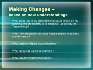 Making Changes –  based on new understandings What could I do in my classroom that would impact on my teaching and the learning of all students – especially the Target Group? What  new classroom practices would I employ to address specific needs?  What were my explicit acts of teaching? What resources would be essential? What was my ongoing monitoring? 