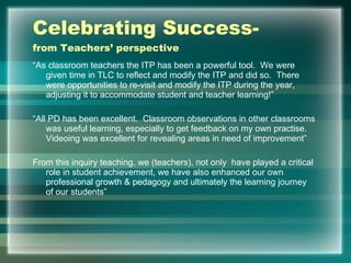 Celebrating Success- from Teachers’ perspective “ As classroom teachers the ITP has been a powerful tool.  We were given time in TLC to reflect and modify the ITP and did so.  There were opportunities to re-visit and modify the ITP during the year, adjusting it to accommodate student and teacher learning!” “ All PD has been excellent.  Classroom observations in other classrooms was useful learning, especially to get feedback on my own practise.  Videoing was excellent for revealing areas in need of improvement” From this inquiry teaching, we (teachers), not only  have played a critical role in student achievement, we have also enhanced our own professional growth & pedagogy and ultimately the learning journey of our students” 
