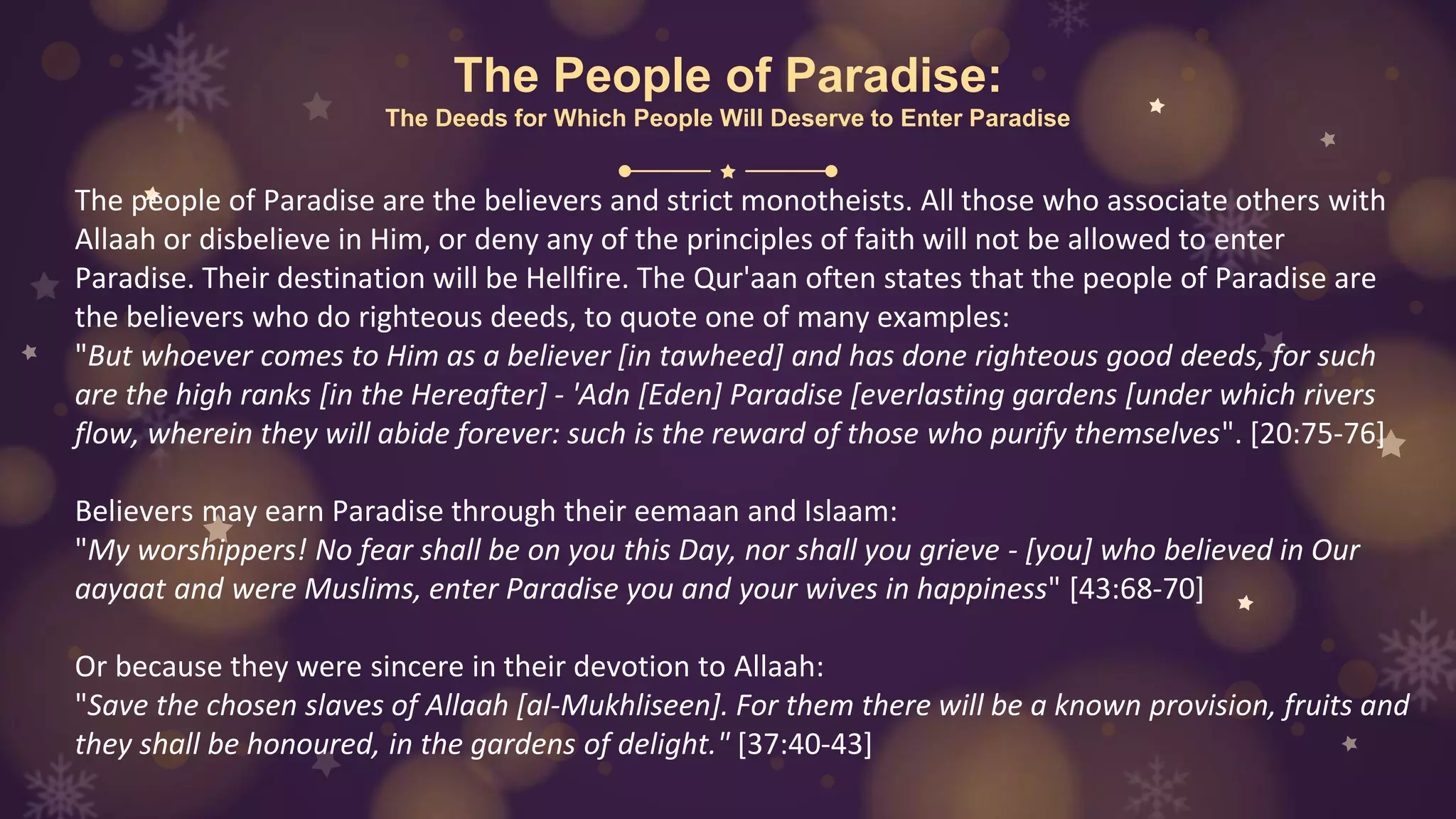 The People of Paradise:
The Deeds for Which People Will Deserve to Enter Paradise
The people of Paradise are the believers and strict monotheists. All those who associate others with
Allaah or disbelieve in Him, or deny any of the principles of faith will not be allowed to enter
Paradise. Their destination will be Hellfire. The Qur'aan often states that the people of Paradise are
the believers who do righteous deeds, to quote one of many examples:
"But whoever comes to Him as a believer [in tawheed] and has done righteous good deeds, for such
are the high ranks [in the Hereafter] - 'Adn [Eden] Paradise [everlasting gardens [under which rivers
flow, wherein they will abide forever: such is the reward of those who purify themselves". [20:75-76]
Believers may earn Paradise through their eemaan and Islaam:
"My worshippers! No fear shall be on you this Day, nor shall you grieve - [you] who believed in Our
aayaat and were Muslims, enter Paradise you and your wives in happiness" [43:68-70]
Or because they were sincere in their devotion to Allaah:
"Save the chosen slaves of Allaah [al-Mukhliseen]. For them there will be a known provision, fruits and
they shall be honoured, in the gardens of delight." [37:40-43]
 