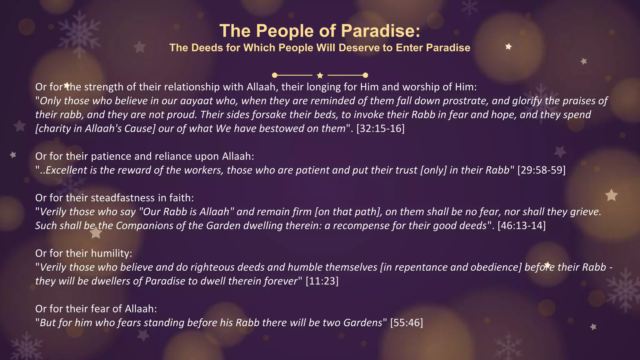 The People of Paradise:
The Deeds for Which People Will Deserve to Enter Paradise
Or for the strength of their relationship with Allaah, their longing for Him and worship of Him:
"Only those who believe in our aayaat who, when they are reminded of them fall down prostrate, and glorify the praises of
their rabb, and they are not proud. Their sides forsake their beds, to invoke their Rabb in fear and hope, and they spend
[charity in Allaah's Cause] our of what We have bestowed on them". [32:15-16]
Or for their patience and reliance upon Allaah:
"..Excellent is the reward of the workers, those who are patient and put their trust [only] in their Rabb" [29:58-59]
Or for their steadfastness in faith:
"Verily those who say "Our Rabb is Allaah" and remain firm [on that path], on them shall be no fear, nor shall they grieve.
Such shall be the Companions of the Garden dwelling therein: a recompense for their good deeds". [46:13-14]
Or for their humility:
"Verily those who believe and do righteous deeds and humble themselves [in repentance and obedience] before their Rabb -
they will be dwellers of Paradise to dwell therein forever" [11:23]
Or for their fear of Allaah:
"But for him who fears standing before his Rabb there will be two Gardens" [55:46]
 