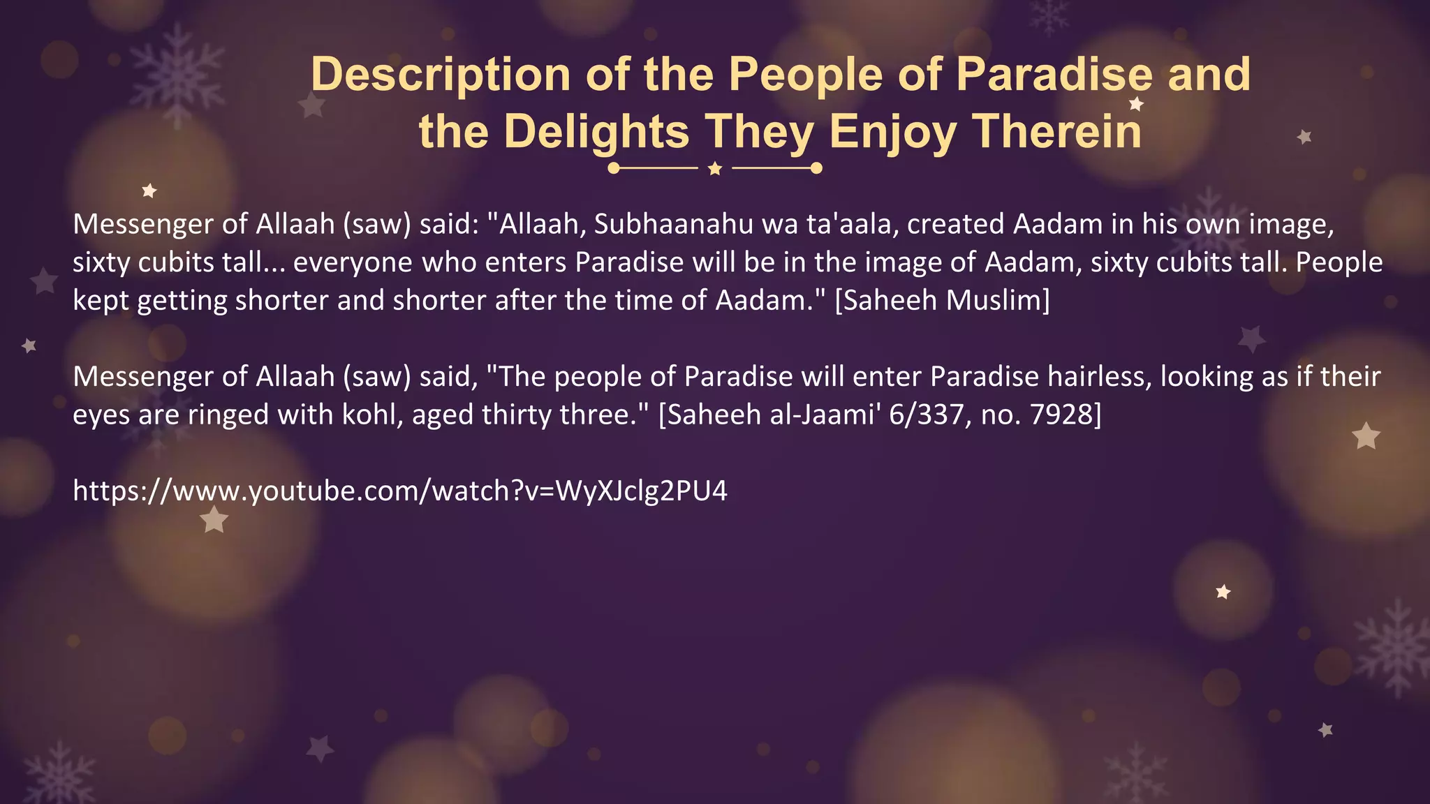 Description of the People of Paradise and
the Delights They Enjoy Therein
Messenger of Allaah (saw) said: "Allaah, Subhaanahu wa ta'aala, created Aadam in his own image,
sixty cubits tall... everyone who enters Paradise will be in the image of Aadam, sixty cubits tall. People
kept getting shorter and shorter after the time of Aadam." [Saheeh Muslim]
Messenger of Allaah (saw) said, "The people of Paradise will enter Paradise hairless, looking as if their
eyes are ringed with kohl, aged thirty three." [Saheeh al-Jaami' 6/337, no. 7928]
https://www.youtube.com/watch?v=WyXJclg2PU4
 