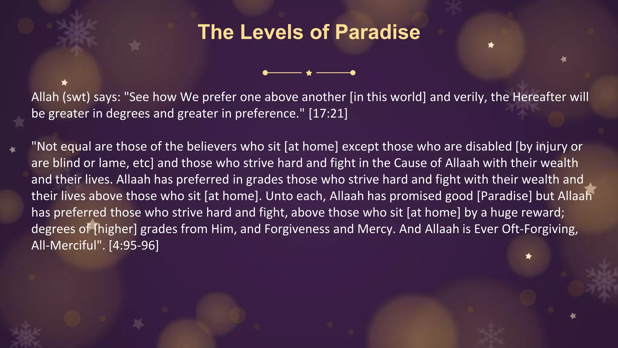 The Levels of Paradise
Allah (swt) says: "See how We prefer one above another [in this world] and verily, the Hereafter will
be greater in degrees and greater in preference." [17:21]
"Not equal are those of the believers who sit [at home] except those who are disabled [by injury or
are blind or lame, etc] and those who strive hard and fight in the Cause of Allaah with their wealth
and their lives. Allaah has preferred in grades those who strive hard and fight with their wealth and
their lives above those who sit [at home]. Unto each, Allaah has promised good [Paradise] but Allaah
has preferred those who strive hard and fight, above those who sit [at home] by a huge reward;
degrees of [higher] grades from Him, and Forgiveness and Mercy. And Allaah is Ever Oft-Forgiving,
All-Merciful". [4:95-96]
 
