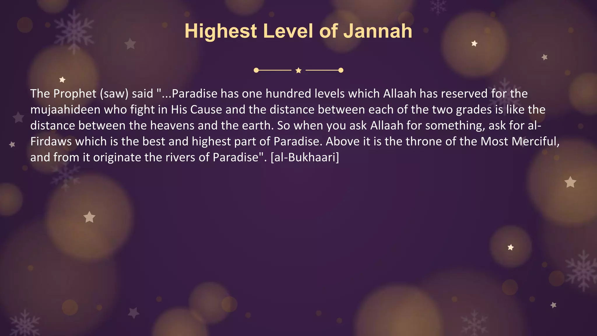 Highest Level of Jannah
The Prophet (saw) said "...Paradise has one hundred levels which Allaah has reserved for the
mujaahideen who fight in His Cause and the distance between each of the two grades is like the
distance between the heavens and the earth. So when you ask Allaah for something, ask for al-
Firdaws which is the best and highest part of Paradise. Above it is the throne of the Most Merciful,
and from it originate the rivers of Paradise". [al-Bukhaari]
 