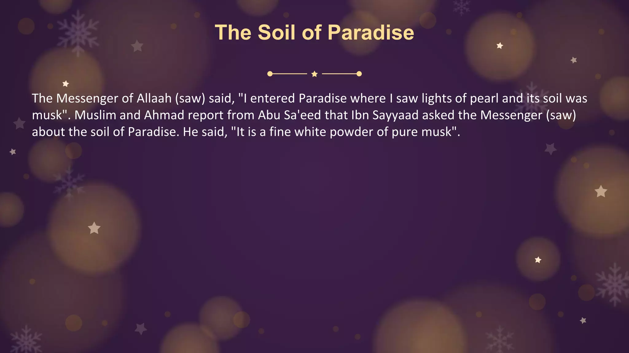 The Soil of Paradise
The Messenger of Allaah (saw) said, "I entered Paradise where I saw lights of pearl and its soil was
musk". Muslim and Ahmad report from Abu Sa'eed that Ibn Sayyaad asked the Messenger (saw)
about the soil of Paradise. He said, "It is a fine white powder of pure musk".
 